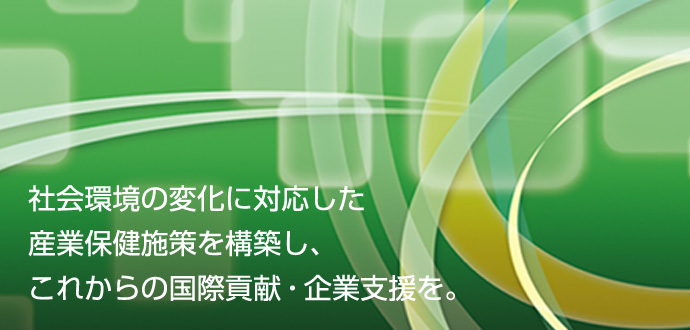 社会環境の変化に対応した産業保険施策を構築し、これからの国際貢献・企業支援を。